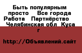 Быть популярным просто! - Все города Работа » Партнёрство   . Челябинская обл.,Куса г.